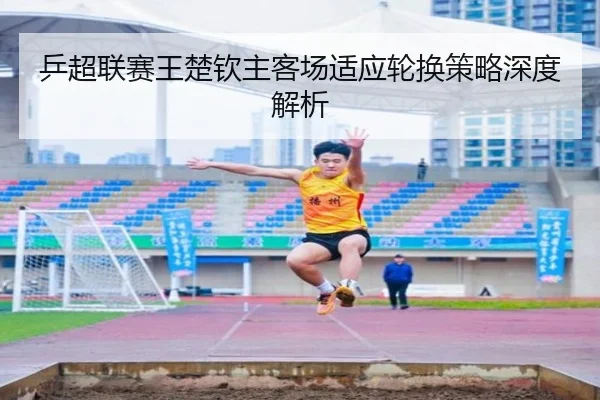 乒超联赛王楚钦主客场适应轮换策略深度解析