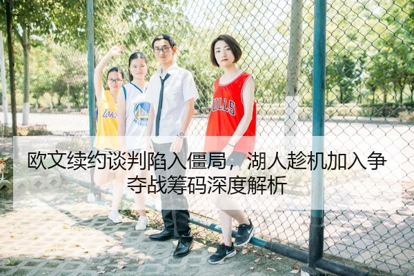 欧文续约谈判陷入僵局，湖人趁机加入争夺战筹码深度解析