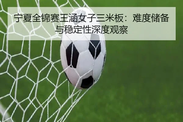 宁夏全锦赛王涵女子三米板：难度储备与稳定性深度观察